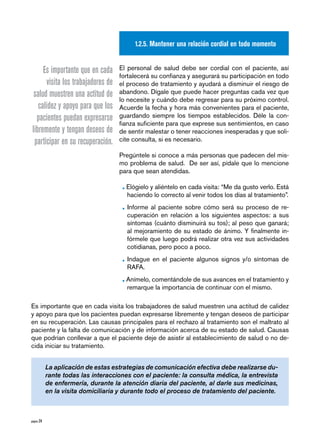 1.2.5. Mantener una relación cordial en todo momento


      Es importante que en cada      El personal de salud debe ser cordial con el paciente, así
                                     fortalecerá su confianza y asegurará su participación en todo
       visita los trabajadores de    el proceso de tratamiento y ayudará a disminuir el riesgo de
  salud muestren una actitud de      abandono. Dígale que puede hacer preguntas cada vez que
                                     lo necesite y cuándo debe regresar para su próximo control.
    calidez y apoyo para que los     Acuerde la fecha y hora más convenientes para el paciente,
   pacientes puedan expresarse       guardando siempre los tiempos establecidos. Déle la con-
                                     fianza suficiente para que exprese sus sentimientos, en caso
 libremente y tengan deseos de       de sentir malestar o tener reacciones inesperadas y que soli-
  participar en su recuperación.     cite consulta, si es necesario.

                                     Pregúntele si conoce a más personas que padecen del mis-
                                     mo problema de salud. De ser así, pídale que lo mencione
                                     para que sean atendidas.

                                      • Elógielo y aliéntelo en cada visita: “Me da gusto verlo. Está
                                        haciendo lo correcto al venir todos los días al tratamiento”.

                                      • Informe al paciente sobre cómo será su proceso de re-
                                        cuperación en relación a los siguientes aspectos: a sus
                                        síntomas (cuánto disminuirá su tos); al peso que ganará;
                                        al mejoramiento de su estado de ánimo. Y finalmente in-
                                        fórmele que luego podrá realizar otra vez sus actividades
                                        cotidianas, pero poco a poco.

                                      • Indague en el paciente algunos signos y/o síntomas de
                                        RAFA.

                                      • Anímelo, comentándole de sus avances en el tratamiento y
                                        remarque la importancia de continuar con el mismo.

Es importante que en cada visita los trabajadores de salud muestren una actitud de calidez
y apoyo para que los pacientes puedan expresarse libremente y tengan deseos de participar
en su recuperación. Las causas principales para el rechazo al tratamiento son el maltrato al
paciente y la falta de comunicación y de información acerca de su estado de salud. Causas
que podrían conllevar a que el paciente deje de asistir al establecimiento de salud o no de-
cida iniciar su tratamiento.


            La aplicación de estas estrategias de comunicación efectiva debe realizarse du-
            rante todas las interacciones con el paciente: la consulta médica, la entrevista
            de enfermería, durante la atención diaria del paciente, al darle sus medicinas,
            en la visita domiciliaria y durante todo el proceso de tratamiento del paciente.



página 24
 