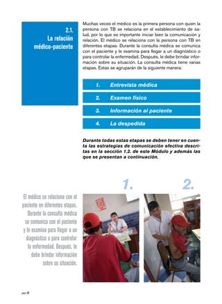 Muchas veces el médico es la primera persona con quien la
                         2.1.     persona con TB se relaciona en el establecimiento de sa-
                                  lud, por lo que es importante iniciar bien la comunicación y
                 La relación      relación. El médico se relaciona con la persona con TB en
            médico-paciente       diferentes etapas. Durante la consulta médica se comunica
                                  con el paciente y le examina para llegar a un diagnóstico o
                                  para controlar la enfermedad. Después, le debe brindar infor-
                                  mación sobre su situación. La consulta médica tiene varias
                                  etapas. Estas se agruparán de la siguiente manera:


                                        1.	     Entrevista	médica

                                        2.	     Examen	físico

                                        3.	     Información	al	paciente

                                        4.	     La	despedida	


                                  Durante	todas	estas	etapas	se	deben	tener	en	cuen-
                                  ta	las	estrategias	de	comunicación	efectiva	descri-
                                  tas	en	la	sección	1.2.	de	este	Módulo	y	además	las	
                                  que	se	presentan	a	continuación.




                                                      1.                             2.
 El médico se relaciona con el
paciente en diferentes etapas.
    Durante la consulta médica
  se comunica con el paciente
 y le examina para llegar a un
  diagnóstico o para controlar
    la enfermedad. Después, le
      debe brindar información
            sobre su situación.



página 28
 