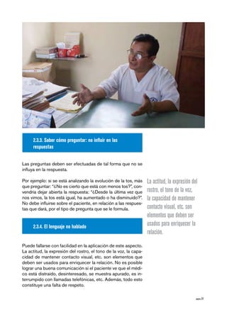 2.3.3. Saber cómo preguntar: no influir en las
     respuestas


Las preguntas deben ser efectuadas de tal forma que no se
influya en la respuesta.

Por ejemplo: si se está analizando la evolución de la tos, más     La actitud, la expresión del
que preguntar: “¿No es cierto que está con menos tos?”, con-
vendría dejar abierta la respuesta: “¿Desde la última vez que      rostro, el tono de la voz,
nos vimos, la tos está igual, ha aumentado o ha disminuido?”.      la capacidad de mantener
No debe influirse sobre el paciente, en relación a las respues-
tas que dará, por el tipo de pregunta que se le formula.           contacto visual, etc. son
                                                                   elementos que deben ser
     2.3.4. El lenguaje no hablado                                 usados para enriquecer la
                                                                   relación.
Puede fallarse con facilidad en la aplicación de este aspecto.
La actitud, la expresión del rostro, el tono de la voz, la capa-
cidad de mantener contacto visual, etc. son elementos que
deben ser usados para enriquecer la relación. No es posible
lograr una buena comunicación si el paciente ve que el médi-
co está distraído, desinteresado, se muestra apurado, es in-
terrumpido con llamadas telefónicas, etc. Además, todo esto
constituye una falta de respeto.

                                                                                              página 31
 