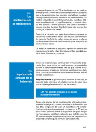 Hasta que la persona con TB se familiarice con los medica-
               4.3.    mentos que va a tomar, describa los medicamentos a medida
                       que se los proporciona (por ejemplo: tres tabletas rosadas).
               Las     Esto ayudará al paciente a reconocer los medicamentos co-
características de     rrectos. Recuerde al paciente la cantidad de tabletas o cáp-
                       sulas que debe tomar, con qué frecuencia y por cuánto tiem-
los medicamentos       po. Por ejemplo: “Tendrá que tomar tres tabletas rosadas o
                       blancas grandes llamadas Etambutol cada día, excepto los
                       domingos, durante dos meses”.

                       Garantice al paciente que todos los medicamentos para su
                       tratamiento se encuentran en una caja rotulada con el nombre
                       del paciente. Por lo tanto, no hay peligro de que se produzca
                       un desabastecimiento de medicamentos para ese paciente
                       en el centro de salud.

                       De haber un cambio en el esquema, explique los detalles del
                       nuevo esquema: color y tipo de medicamentos, cantidad que
                       debe tomar, frecuencia y duración.



                       Enfatice la importancia de continuar con el tratamiento. El pa-
                       ciente debe tomar todos los medicamentos recomendados
                       durante el tiempo recomendado a fin de que se cure. Inclu-
                       so después que el paciente comience a sentirse mejor, éste
                4.4.   debe continuar tomando los medicamentos durante todo el
    Importancia de     periodo especificado.
   continuar con el    Muy importante: si planea viajar o mudarse a otra área, el
        tratamiento    paciente debe informarlo al establecimiento de salud para
                       que se disponga la continuación del tratamiento.


                            4.4.1. Para pacientes irregulares o que quieren
                            abandonar el tratamiento


                       Tomar sólo algunos de los medicamentos o tomarlos irregu-
                       larmente es peligroso y puede hacer que la enfermedad sea
                       más difícil o imposible de curar. Un paciente que no toma to-
                       dos los medicamentos continuará contagiando la TB a otros
                       en su familia y la comunidad. Si el paciente se queja de que
                       hay “demasiadas pastillas”, explíquele que, debido a que la
                       TB es causada por un germen muy fuerte, se requieren mu-
                       chos medicamentos para eliminarlo completamente.



                                                                                 página 53
 