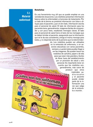 Rotafolios
                    5.1.   Es una herramienta muy útil que se puede emplear en una
              Material     variedad de situaciones. Los rotafolios presentan información
                           básica sobre la enfermedad y el proceso de tratamiento. Por
            audiovisual    un lado de la lámina se presenta información con fotos o di-
                           bujos para el paciente; y por el otro lado, información escrita
                           para el personal de salud. El lado de información para los
                           pacientes tiene, generalmente, imágenes fáciles de compren-
                           der y con poco texto, resaltando mensajes claves. El lado
                           para el personal de salud tiene el texto de los mensajes que
                           se deben brindar al paciente, asegurando que la información
                           que se le da sea consistente y tenga el mismo mensaje para
                           todos, y no dependa tanto de la persona que la está brindan-
                                              do. Los rotafolios pueden ser utilizados
                                               en la entrevista de enfermería, o en se-
                                               siones educativas con varios pacientes,
                                                siempre y cuando todos puedan llegar a
                                                 ver las imágenes. Se pueden hacer los
                                                  rotafolios de cartulina, papel o de tela
                                                    para que sean más grandes y fáciles
                                                     de llevar fuera del establecimiento
                                                      por un promotor de salud u otro
                                                       personal. Es importante tener en
                                                         cuenta que los rotafolios son,
                                                           generalmente, más caros de
                                                                   producir que otros
                                                                           materiales au-
                                                                            diovisuales
                                                                            y el paciente
                                                                            puede olvidar
                                                                            parte de la in-
                                                                            formación una
                                                                            vez que salga
                                                                            de la entrevis-
                                                                            ta o reunión.




página 0
 