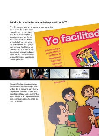 Módulos de capacitación para pacientes promotores de TB

Son libros que ayudan a formar a los pacientes
en el tema de la TB, como
promotores y portavo-
ces de la problemática y
soluciones que se deben
dar. Estos módulos tienen
la finalidad de constituir
un instrumento de apoyo
que permita facilitar a los
promotores educativos un
proceso de interaprendizaje
entre pares, para mantener-
se constantes en su proceso
de recuperación.




Estos módulos de capacitación
requieren de mucho tiempo y vo-
luntad de la persona para leer y
prepararse. Brindan mucha infor-
mación detallada sobre diferentes
aspectos de la TB y pueden servir
como libros de consulta a los pro-
pios pacientes.




                                                          página 5
 