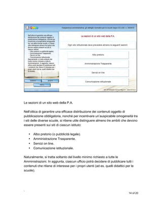 Le sezioni di un sito web della P.A.
Nell’ottica di garantire una efficace distribuzione dei contenuti oggetto di
pubblicazione obbligatoria, nonché per incentivare un’auspicabile omogeneità tra
i siti delle diverse scuole, si ritiene utile distinguere almeno tre ambiti che devono
essere presenti sui siti di ciascun istituto:
•
•
•
•

Albo pretorio (o pubblicità legale).
Amministrazione Trasparente.
Servizi on line.
Comunicazione istituzionale.

Naturalmente, si tratta soltanto del livello minimo richiesto a tutte le
Amministrazioni. In aggiunta, ciascun ufficio potrà decidere di pubblicare tutti i
contenuti che ritiene di interesse per i propri utenti (ad es. quelli didattici per le
scuole).

,
14 of 20

 