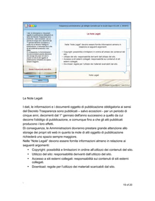 Le Note Legali
I dati, le informazioni e i documenti oggetto di pubblicazione obbligatoria ai sensi
del Decreto Trasparenza sono pubblicati – salvo eccezioni - per un periodo di
cinque anni, decorrenti dal 1° gennaio dell'anno successivo a quello da cui
decorre l'obbligo di pubblicazione, e comunque fino a che gli atti pubblicati
producono i loro effetti.
Di conseguenza, le Amministrazioni dovranno prestare grande attenzione allo
storage dei propri siti web in quanto la mole di atti oggetto di pubblicazione
richiederà uno spazio sempre maggiore.
Nelle “Note Legali” devono essere fornite informazioni almeno in relazione ai
seguenti argomenti:
• Copyright: possibilità e limitazioni in ordine all’utilizzo dei contenuti del sito.
• Utilizzo del sito: responsabilità derivanti dall’utilizzo del sito.
• Accesso a siti esterni collegati: responsabilità sui contenuti di siti esterni
collegati.
• Download: regole per l’utilizzo dei materiali scaricabili dal sito.

,
19 of 20

 