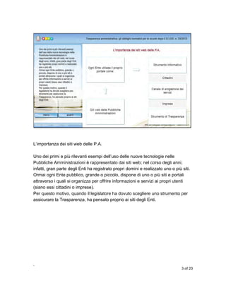 L’importanza dei siti web delle P.A.
Uno dei primi e più rilevanti esempi dell’uso delle nuove tecnologie nelle
Pubbliche Amministrazioni è rappresentato dai siti web; nel corso degli anni,
infatti, gran parte degli Enti ha registrato propri domini e realizzato uno o più siti.
Ormai ogni Ente pubblico, grande o piccolo, dispone di uno o più siti e portali
attraverso i quali si organizza per offrire informazioni e servizi ai propri utenti
(siano essi cittadini o imprese).
Per questo motivo, quando il legislatore ha dovuto scegliere uno strumento per
assicurare la Trasparenza, ha pensato proprio ai siti degli Enti.

,
3 of 20

 