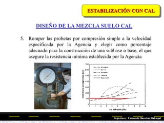 ESTABILIZACIÓN CON CAL
DISEÑO DE LA MEZCLA SUELO CAL
5. Romper las probetas por compresión simple a la velocidad
especificada por la Agencia y elegir como porcentaje
adecuado para la construcción de una subbase o base, el que
asegure la resistencia mínima establecida por la Agencia
 