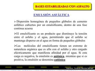 BASES ESTABILIZADAS CON ASFALTO
 Dispersión homogénea de pequeños glóbulos de cemento
asfáltico cubiertos por un emulsificante, dentro de una fase
continua acuosa
El emulsificante es un producto que disminuye la tensión
entre el asfalto y el agua, permitiendo que el asfalto se
mantenga disperso en el agua en forma de pequeños glóbulos
Las moléculas del emulsificante tienen un extremo de
naturaleza orgánica que es afín con el asfalto y otro cargado
eléctricamente que manifiesta afinidad por el agua. Si esta
carga es negativa, la emulsión es aniónica, mientras que si es
positiva, la emulsión se denomina catiónica
EMULSIÓN ASFÁLTICA
 
