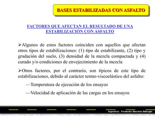 BASES ESTABILIZADAS CON ASFALTO
FACTORES QUE AFECTAN EL RESULTADO DE UNA
ESTABILIZACIÓN CON ASFALTO
Algunos de estos factores coinciden con aquellos que afectan
otros tipos de estabilizaciones: (1) tipo de estabilizante, (2) tipo y
gradación del suelo, (3) densidad de la mezcla compactada y (4)
curado y/o condiciones de envejecimiento de la mezcla
Otros factores, por el contrario, son típicos de este tipo de
estabilizaciones, debido al carácter termo-viscoelástico del asfalto:
—Temperatura de ejecución de los ensayos
—Velocidad de aplicación de las cargas en los ensayos
 