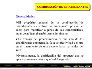 COMBINACIÓN DE ESTABILIZANTES
El propósito general de la combinación de
estabilizantes es realizar un tratamiento previo del
suelo para modificar algunas de sus características,
antes de aplicar el estabilizante dominante
La ventaja del procedimiento es que uno de los
estabilizantes compensa la falta de efectividad del otro
en el tratamiento de una característica particular del
suelo
Normalmente, la dosificación del producto que se
aplica primero es menor que la del segundo
Generalidades
 