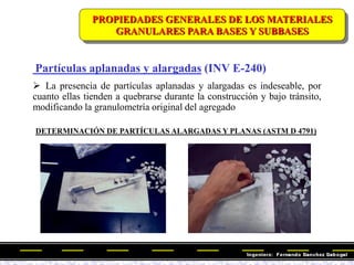 Partículas aplanadas y alargadas (INV E-240)
 La presencia de partículas aplanadas y alargadas es indeseable, por
cuanto ellas tienden a quebrarse durante la construcción y bajo tránsito,
modificando la granulometría original del agregado
DETERMINACIÓN DE PARTÍCULAS ALARGADAS Y PLANAS (ASTM D 4791)
PROPIEDADES GENERALES DE LOS MATERIALES
GRANULARES PARA BASES Y SUBBASES
 