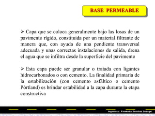 BASE PERMEABLE
 Capa que se coloca generalmente bajo las losas de un
pavimento rígido, constituida por un material filtrante de
manera que, con ayuda de una pendiente transversal
adecuada y unas correctas instalaciones de salida, drena
el agua que se infiltra desde la superficie del pavimento
 Esta capa puede ser granular o tratada con ligantes
hidrocarbonados o con cemento. La finalidad primaria de
la estabilización (con cemento asfáltico o cemento
Pórtland) es brindar estabilidad a la capa durante la etapa
constructiva
 