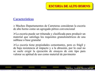 Características
 Muchos Departamentos de Carreteras consideran la escoria
de alto horno como un agregado pétreo convencional
La escoria puede ser triturada y clasificada para producir un
material que satisfaga los requisitos granulométricos de una
subbase o base granular
La escoria tiene propiedades cementantes, pero es frágil y
de baja resistencia al impacto y a la abrasión, por lo cual no
se suele exigir la ejecución de ensayos de este tipo para
valorar su aptitud de uso como material de pavimento
ESCORIA DE ALTO HORNO
 