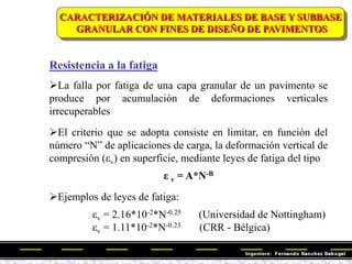 Resistencia a la fatiga
CARACTERIZACIÓN DE MATERIALES DE BASE Y SUBBASE
GRANULAR CON FINES DE DISEÑO DE PAVIMENTOS
La falla por fatiga de una capa granular de un pavimento se
produce por acumulación de deformaciones verticales
irrecuperables
El criterio que se adopta consiste en limitar, en función del
número ―N‖ de aplicaciones de carga, la deformación vertical de
compresión (εv) en superficie, mediante leyes de fatiga del tipo
ε v = A*N-B
Ejemplos de leyes de fatiga:
εv = 2.16*10-2*N-0.25 (Universidad de Nottingham)
εv = 1.11*10-2*N-0.23 (CRR - Bélgica)
 