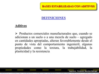 BASES ESTABILIZADAS CON ADITIVOS
DEFINICIONES
Aditivos
 Productos comerciales manufacturados que, cuando se
adicionan a un suelo o a una mezcla de suelo – agregado
en cantidades apropiadas, alteran favorablemente desde el
punto de vista del comportamiento ingenieril, algunas
propiedades como la textura, la trabajabilidad, la
plasticidad y la resistencia
 