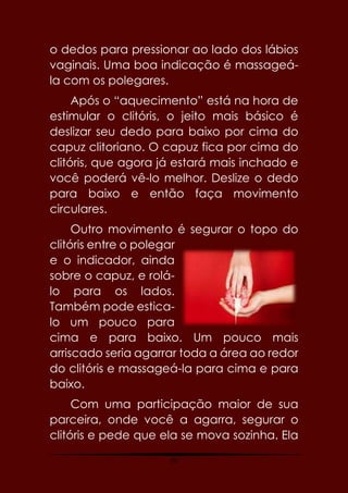 40
o dedos para pressionar ao lado dos lábios
vaginais. Uma boa indicação é massageá-
la com os polegares.
Após o “aquecimento” está na hora de
estimular o clitóris, o jeito mais básico é
deslizar seu dedo para baixo por cima do
capuz clitoriano. O capuz fica por cima do
clitóris, que agora já estará mais inchado e
você poderá vê-lo melhor. Deslize o dedo
para baixo e então faça movimento
circulares.
Outro movimento é segurar o topo do
clitóris entre o polegar
e o indicador, ainda
sobre o capuz, e rolá-
lo para os lados.
Também pode estica-
lo um pouco para
cima e para baixo. Um pouco mais
arriscado seria agarrar toda a área ao redor
do clitóris e massageá-la para cima e para
baixo.
Com uma participação maior de sua
parceira, onde você a agarra, segurar o
clitóris e pede que ela se mova sozinha. Ela
 
