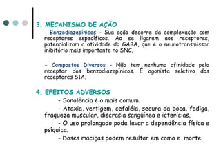 3. MECANISMO DE AÇÃO
  - Benzodiazepínicos - Sua ação decorre da complexação com
  receptores específicos. Ao se ligarem aos receptores,
  potencializam a atividade do GABA, que é o neurotransmissor
  inibitório mais importante no SNC.

  - Compostos Diversos - Não tem nenhuma afinidade pelo
  receptor dos benzodiazepínicos. É agonista seletivo dos
  receptores S1A.

4. EFEITOS ADVERSOS
        - Sonolência é o mais comum.
        - Ataxia, vertigem, cefaléia, secura da boca, fadiga,
   fraqueza muscular, discrasia sangüínea e icterícias.
        - O uso prolongado pode levar a dependência física e
   psíquica.
        - Doses maciças podem resultar em coma e morte.
 