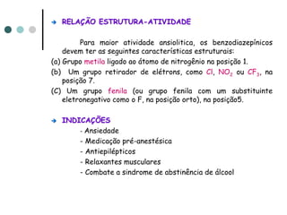 RELAÇÃO ESTRUTURA-ATIVIDADE

         Para maior atividade ansiolitica, os benzodiazepínicos
    devem ter as seguintes características estruturais:
(a) Grupo metila ligado ao átomo de nitrogênio na posição 1.
(b) Um grupo retirador de elétrons, como Cl, NO2 ou CF3, na
    posição 7.
(C) Um grupo fenila (ou grupo fenila com um substituinte
    eletronegativo como o F, na posição orto), na posição5.

   INDICAÇÕES
       - Ansiedade
       - Medicação pré-anestésica
       - Antiepilépticos
       - Relaxantes musculares
       - Combate a sindrome de abstinência de álcool
 