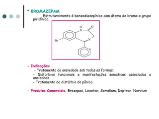 * BROMAZEPAM
          Estruturalmente é benzodiazepínico com átomo de bromo e grupo
   piridínico.

                             H         O
                             N


               Br                 N


                                   N




- Indicações:
    - Tratamento da ansiedade sob todas as formas;
   - Distúrbios funcionais e manifestações somáticas associadas a
   ansiedade.
   - Tratamento de distúrbio do pânico.

- Produtos Comerciais: Brozepax, Lexotan, Somalium, Deptran, Nervium
 