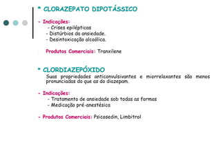 * CLORAZEPATO DIPOTÁSSICO
- Indicações:
    - Crises epilépticas
   - Distúrbios da ansiedade.
   - Desintoxicação alcoólica.

-   Produtos Comerciais: Tranxilene


* CLORDIAZEPÓXIDO
    Suas propriedades anticonvulsivantes e miorrelaxantes são menos
    pronunciadas do que as do diazepam.

- Indicações:
    - Tratamento de ansiedade sob todas as formas
    - Medicação pré-anestésica

- Produtos Comerciais: Psicosedin, Limbitrol
 