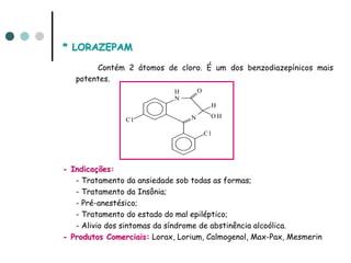 * LORAZEPAM

        Contém 2 átomos de cloro. É um dos benzodiazepínicos mais
   potentes.
                            H        O
                            N
                                              H
                                 N            OH
                Cl

                                         Cl




- Indicações:
   - Tratamento da ansiedade sob todas as formas;
   - Tratamento da Insônia;
   - Pré-anestésico;
   - Tratamento do estado do mal epiléptico;
   - Alivio dos sintomas da síndrome de abstinência alcoólica.
- Produtos Comerciais: Lorax, Lorium, Calmogenol, Max-Pax, Mesmerin
 
