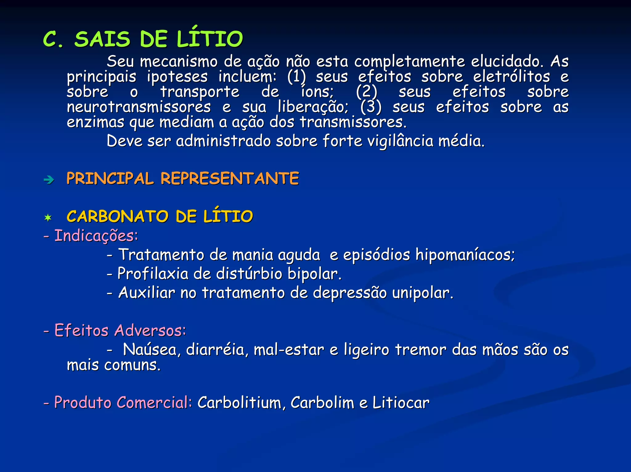 C. SAIS DE LÍTIO
         Seu mecanismo de ação não esta completamente elucidado. As
   principais ipoteses incluem: (1) seus efeitos sobre eletrólitos e
   sobre o transporte de íons; (2) seus efeitos sobre
   neurotransmissores e sua liberação; (3) seus efeitos sobre as
   enzimas que mediam a ação dos transmissores.
         Deve ser administrado sobre forte vigilância média.

   PRINCIPAL REPRESENTANTE

   CARBONATO DE LÍTIO
- Indicações:
         - Tratamento de mania aguda e episódios hipomaníacos;
         - Profilaxia de distúrbio bipolar.
         - Auxiliar no tratamento de depressão unipolar.

- Efeitos Adversos:
         - Naúsea, diarréia, mal-estar e ligeiro tremor das mãos são os
   mais comuns.

- Produto Comercial: Carbolitium, Carbolim e Litiocar
 
