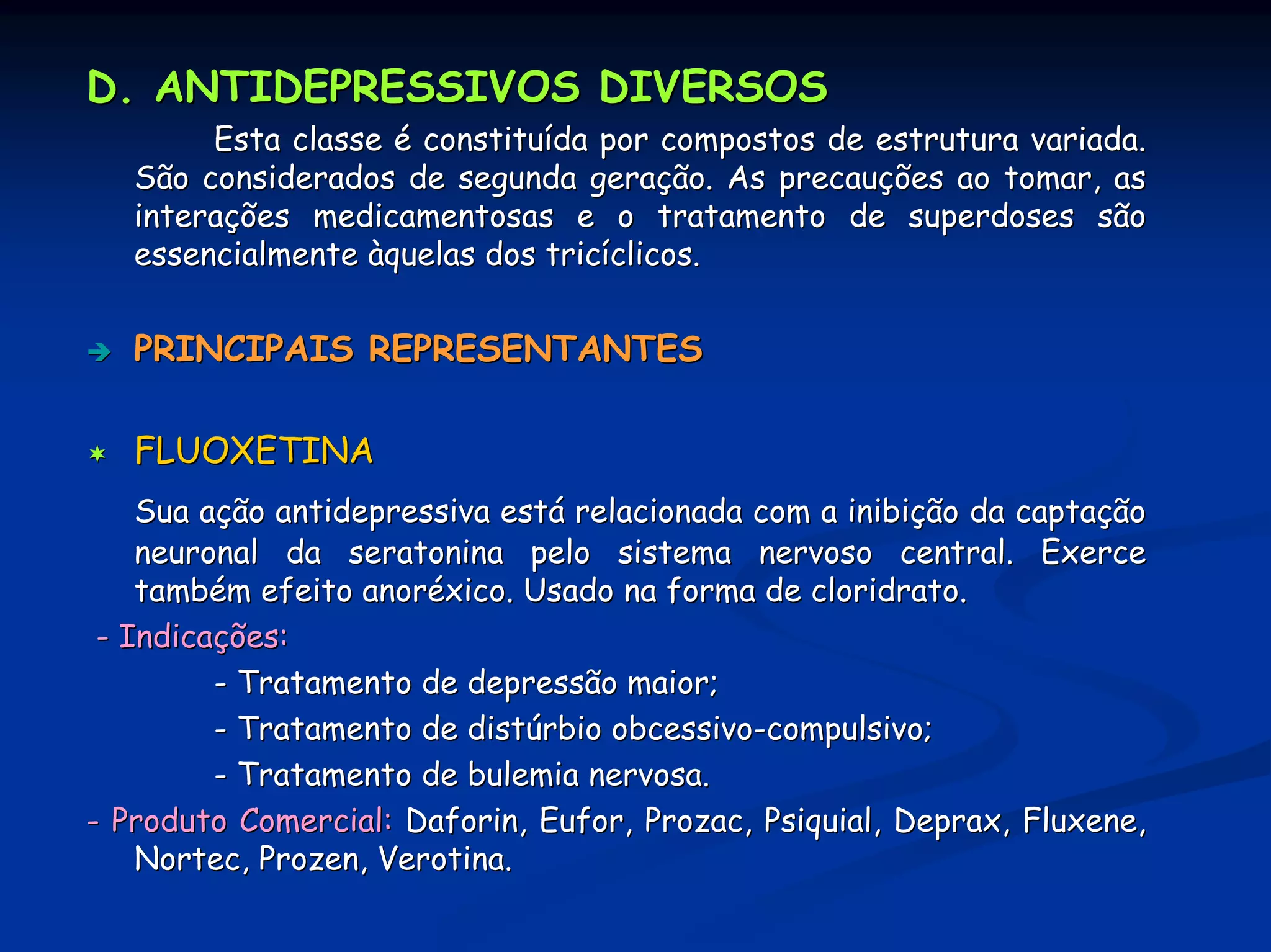 D. ANTIDEPRESSIVOS DIVERSOS
        Esta classe é constituída por compostos de estrutura variada.
   São considerados de segunda geração. As precauções ao tomar, as
   interações medicamentosas e o tratamento de superdoses são
   essencialmente àquelas dos tricíclicos.


   PRINCIPAIS REPRESENTANTES

   FLUOXETINA
    Sua ação antidepressiva está relacionada com a inibição da captação
    neuronal da seratonina pelo sistema nervoso central. Exerce
    também efeito anoréxico. Usado na forma de cloridrato.
 - Indicações:
         - Tratamento de depressão maior;
         - Tratamento de distúrbio obcessivo-compulsivo;
         - Tratamento de bulemia nervosa.
- Produto Comercial: Daforin, Eufor, Prozac, Psiquial, Deprax, Fluxene,
    Nortec, Prozen, Verotina.
 