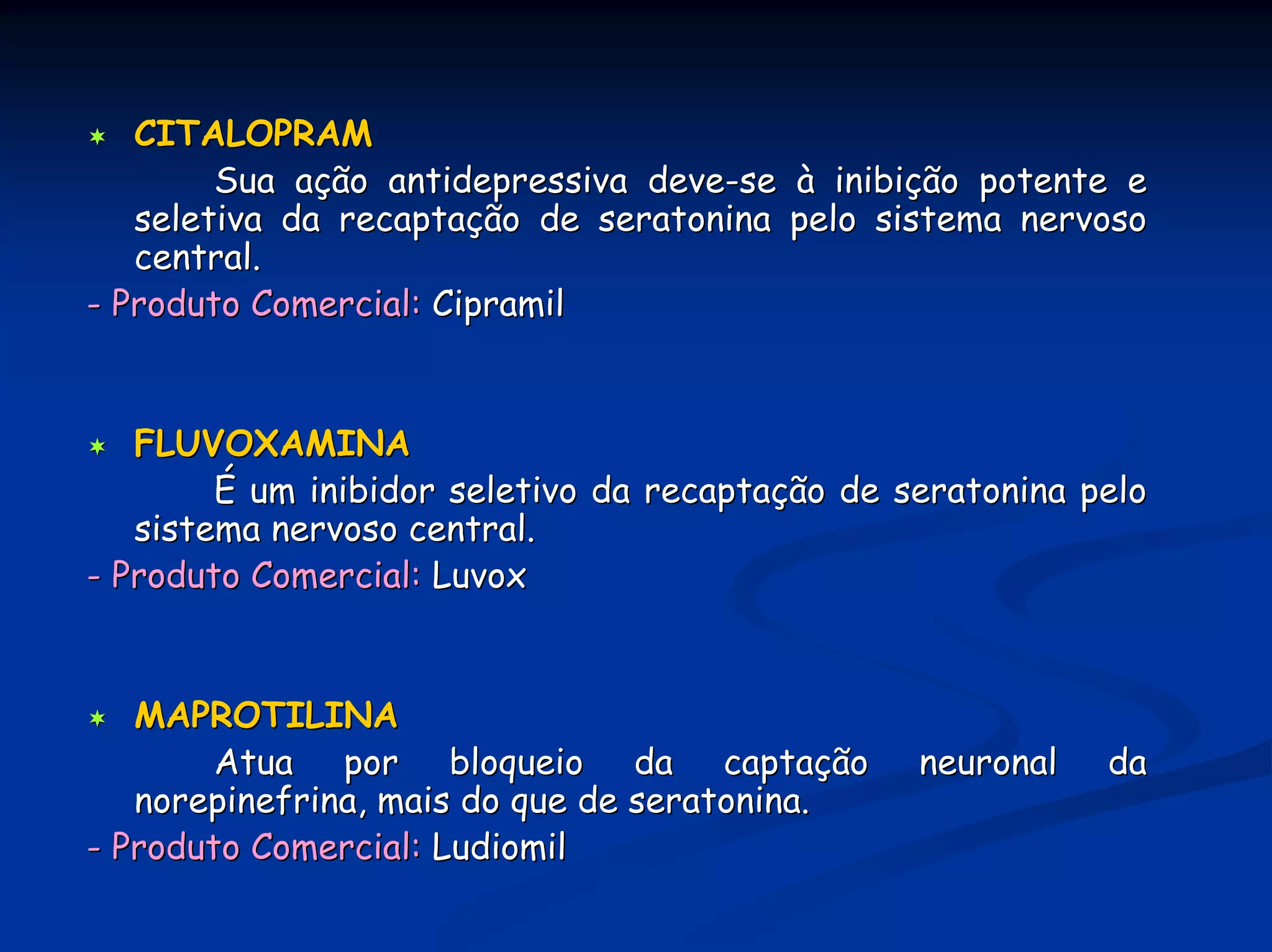 CITALOPRAM
        Sua ação antidepressiva deve-se à inibição potente e
   seletiva da recaptação de seratonina pelo sistema nervoso
   central.
- Produto Comercial: Cipramil


   FLUVOXAMINA
        É um inibidor seletivo da recaptação de seratonina pelo
   sistema nervoso central.
- Produto Comercial: Luvox


   MAPROTILINA
        Atua por bloqueio da captação            neuronal   da
   norepinefrina, mais do que de seratonina.
- Produto Comercial: Ludiomil
 