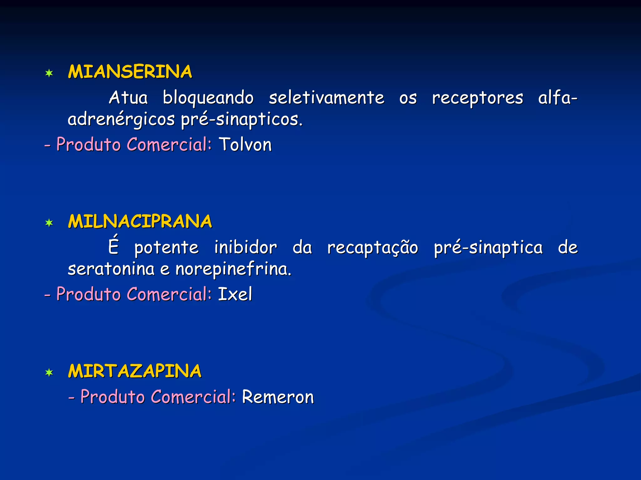 MIANSERINA
        Atua bloqueando seletivamente os receptores alfa-
   adrenérgicos pré-sinapticos.
- Produto Comercial: Tolvon



   MILNACIPRANA
        É potente inibidor da recaptação pré-sinaptica de
   seratonina e norepinefrina.
- Produto Comercial: Ixel



  MIRTAZAPINA
  - Produto Comercial: Remeron
 
