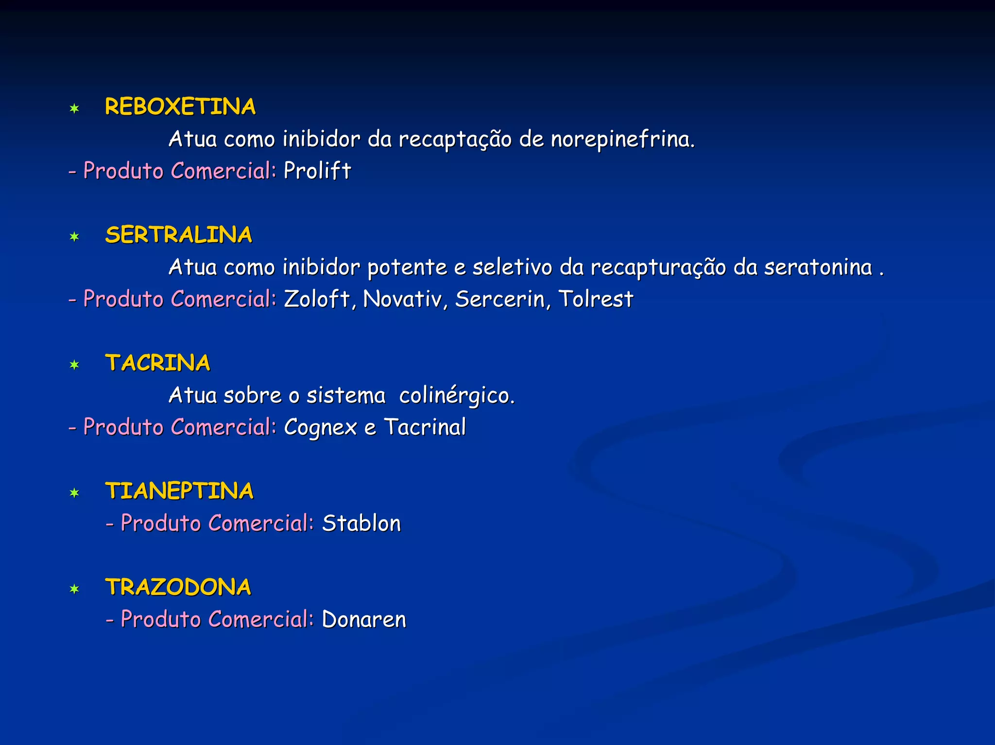 REBOXETINA
          Atua como inibidor da recaptação de norepinefrina.
- Produto Comercial: Prolift

    SERTRALINA
          Atua como inibidor potente e seletivo da recapturação da seratonina .
- Produto Comercial: Zoloft, Novativ, Sercerin, Tolrest

    TACRINA
          Atua sobre o sistema colinérgico.
- Produto Comercial: Cognex e Tacrinal

   TIANEPTINA
   - Produto Comercial: Stablon

   TRAZODONA
   - Produto Comercial: Donaren
 