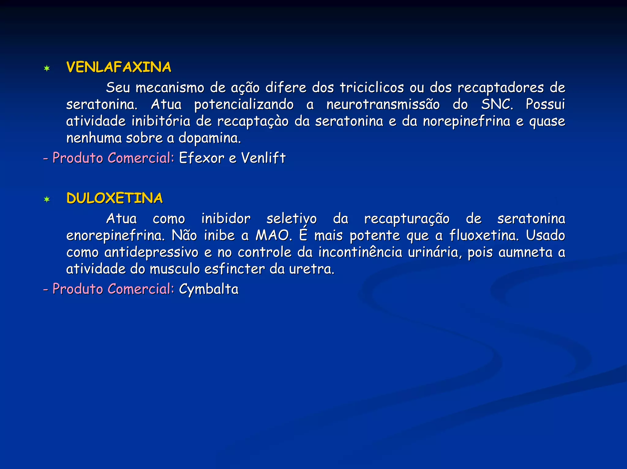 VENLAFAXINA
          Seu mecanismo de ação difere dos triciclicos ou dos recaptadores de
    seratonina. Atua potencializando a neurotransmissão do SNC. Possui
    atividade inibitória de recaptaçào da seratonina e da norepinefrina e quase
    nenhuma sobre a dopamina.
- Produto Comercial: Efexor e Venlift

    DULOXETINA
          Atua como inibidor seletivo da recapturação de seratonina
    enorepinefrina. Não inibe a MAO. É mais potente que a fluoxetina. Usado
    como antidepressivo e no controle da incontinência urinária, pois aumneta a
    atividade do musculo esfincter da uretra.
- Produto Comercial: Cymbalta
 