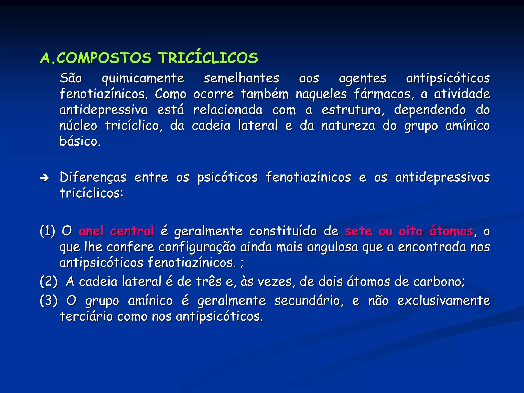 A.COMPOSTOS TRICÍCLICOS
   São     quimicamente      semelhantes    aos   agentes antipsicóticos
   fenotiazínicos. Como    ocorre também naqueles fármacos, a atividade
   antidepressiva está     relacionada com a estrutura, dependendo do
   núcleo tricíclico, da   cadeia lateral e da natureza do grupo amínico
   básico.

   Diferenças entre os psicóticos fenotiazínicos e os antidepressivos
   tricíclicos:

(1) O anel central é geralmente constituído de sete ou oito átomos, o
    que lhe confere configuração ainda mais angulosa que a encontrada nos
    antipsicóticos fenotiazínicos. ;
(2) A cadeia lateral é de três e, às vezes, de dois átomos de carbono;
(3) O grupo amínico é geralmente secundário, e não exclusivamente
    terciário como nos antipsicóticos.
 
