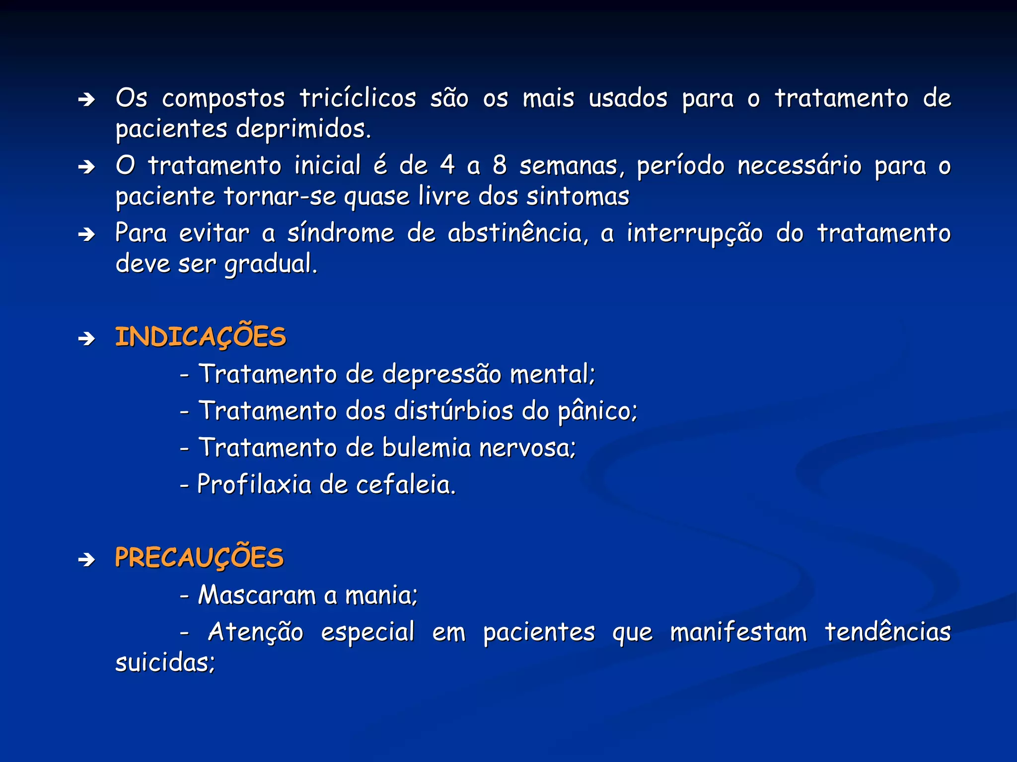 Os compostos tricíclicos são os mais usados para o tratamento de
pacientes deprimidos.
O tratamento inicial é de 4 a 8 semanas, período necessário para o
paciente tornar-se quase livre dos sintomas
Para evitar a síndrome de abstinência, a interrupção do tratamento
deve ser gradual.

INDICAÇÕES
    - Tratamento de depressão mental;
    - Tratamento dos distúrbios do pânico;
    - Tratamento de bulemia nervosa;
    - Profilaxia de cefaleia.

PRECAUÇÕES
      - Mascaram a mania;
      - Atenção especial em pacientes que manifestam tendências
suicidas;
 