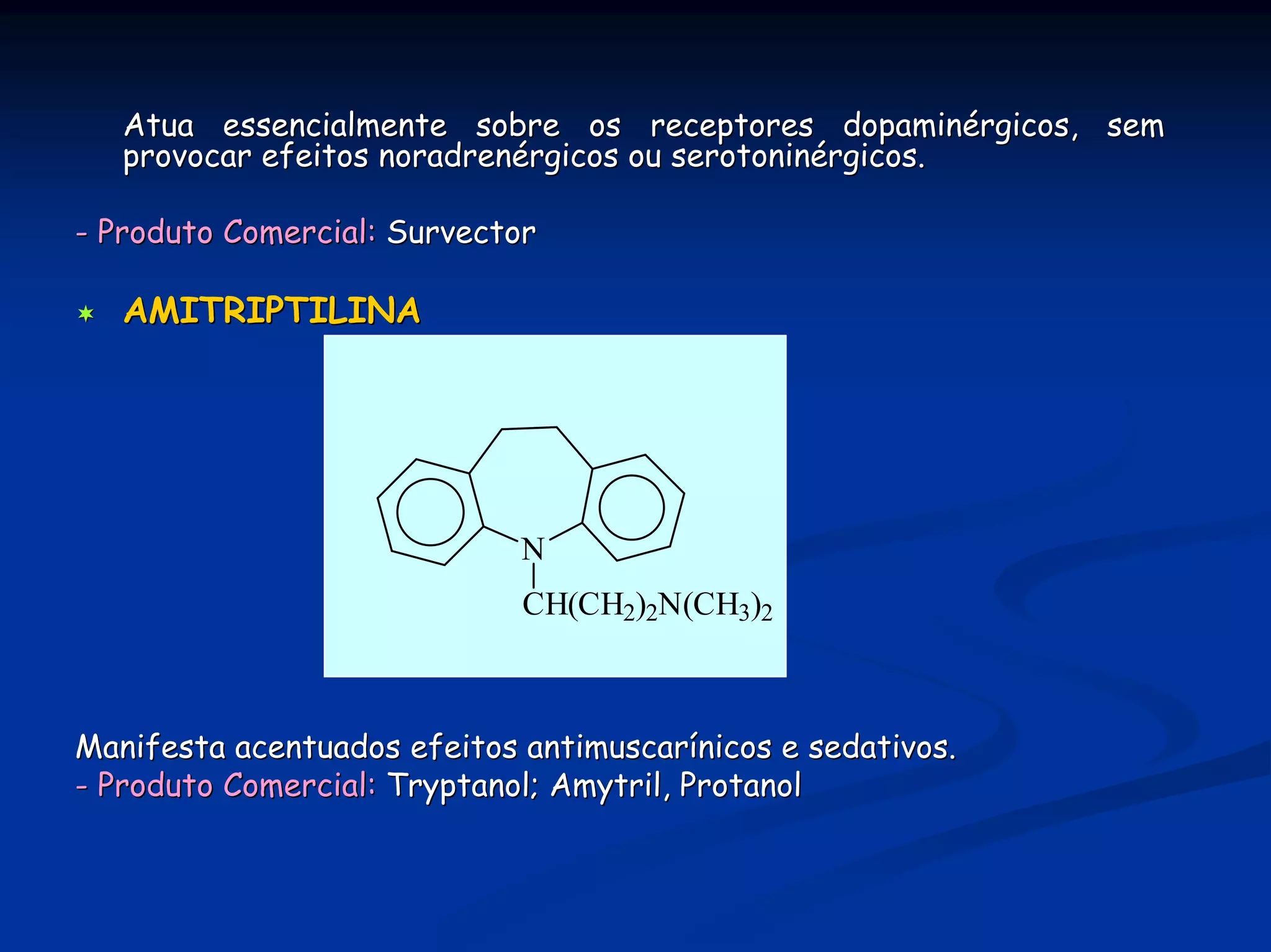 Atua essencialmente sobre os receptores dopaminérgicos, sem
   provocar efeitos noradrenérgicos ou serotoninérgicos.

- Produto Comercial: Survector

   AMITRIPTILINA




                             N
                             CH(CH2)2N(CH3)2



Manifesta acentuados efeitos antimuscarínicos e sedativos.
- Produto Comercial: Tryptanol; Amytril, Protanol
 