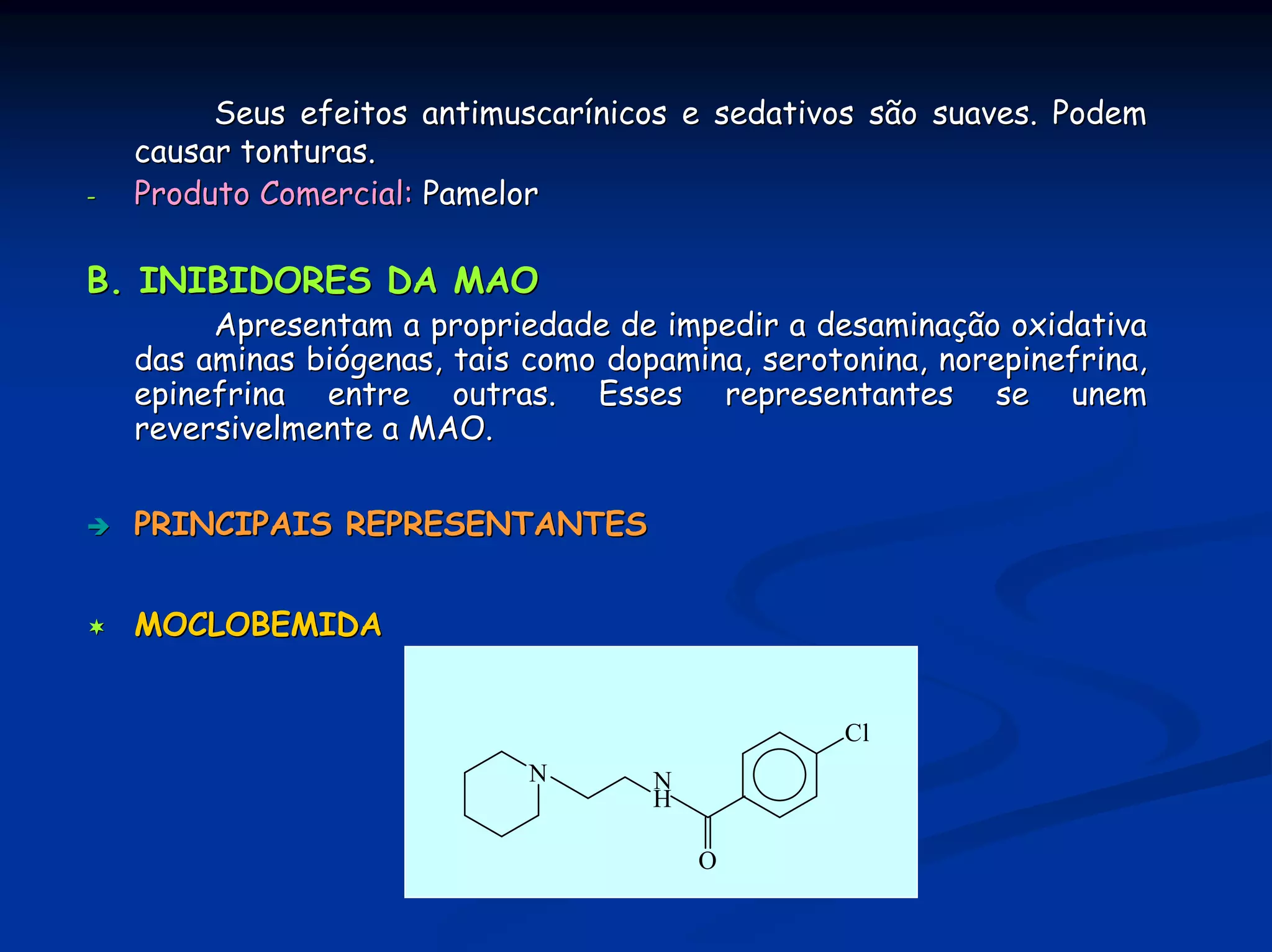 Seus efeitos antimuscarínicos e sedativos são suaves. Podem
    causar tonturas.
-   Produto Comercial: Pamelor

B. INIBIDORES DA MAO
         Apresentam a propriedade de impedir a desaminação oxidativa
    das aminas biógenas, tais como dopamina, serotonina, norepinefrina,
    epinefrina entre outras. Esses representantes se unem
    reversivelmente a MAO.


    PRINCIPAIS REPRESENTANTES


    MOCLOBEMIDA


                                                  Cl
                              N       N
                                      H

                                          O
 