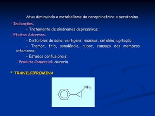 Atua diminuindo o metabolismo da noreprinefrina e seratonina.
- Indicações:
         - Tratamento de síndromes depressivas;
- Efeitos Adversos:
         - Distúrbios do sono, vertigens, náuseas, cefaléia, agitação;
         - Tremor, frio, sonolência, rubor, cansaço dos membros
   inferiores;
         - Estados confusionais.
   - Produto Comercial: Aurorix

* TRANILCIPROMINA


                                       NH2
 
