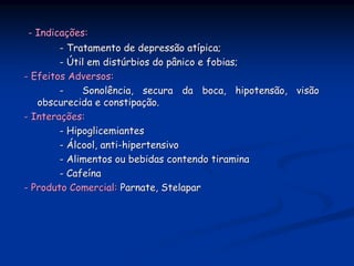 - Indicações:
        - Tratamento de depressão atípica;
        - Útil em distúrbios do pânico e fobias;
- Efeitos Adversos:
        -    Sonolência, secura da boca, hipotensão, visão
   obscurecida e constipação.
- Interações:
        - Hipoglicemiantes
        - Álcool, anti-hipertensivo
        - Alimentos ou bebidas contendo tiramina
        - Cafeína
- Produto Comercial: Parnate, Stelapar
 