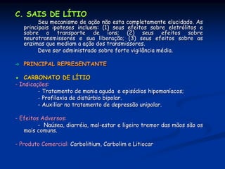 C. SAIS DE LÍTIO
         Seu mecanismo de ação não esta completamente elucidado. As
   principais ipoteses incluem: (1) seus efeitos sobre eletrólitos e
   sobre o transporte de íons; (2) seus efeitos sobre
   neurotransmissores e sua liberação; (3) seus efeitos sobre as
   enzimas que mediam a ação dos transmissores.
         Deve ser administrado sobre forte vigilância média.

   PRINCIPAL REPRESENTANTE

   CARBONATO DE LÍTIO
- Indicações:
         - Tratamento de mania aguda e episódios hipomaníacos;
         - Profilaxia de distúrbio bipolar.
         - Auxiliar no tratamento de depressão unipolar.

- Efeitos Adversos:
         - Naúsea, diarréia, mal-estar e ligeiro tremor das mãos são os
   mais comuns.

- Produto Comercial: Carbolitium, Carbolim e Litiocar
 