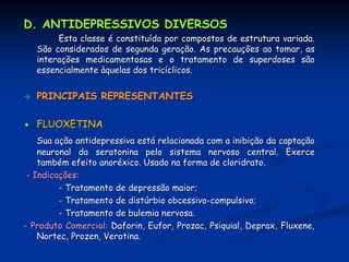 D. ANTIDEPRESSIVOS DIVERSOS
        Esta classe é constituída por compostos de estrutura variada.
   São considerados de segunda geração. As precauções ao tomar, as
   interações medicamentosas e o tratamento de superdoses são
   essencialmente àquelas dos tricíclicos.


   PRINCIPAIS REPRESENTANTES

   FLUOXETINA
    Sua ação antidepressiva está relacionada com a inibição da captação
    neuronal da seratonina pelo sistema nervoso central. Exerce
    também efeito anoréxico. Usado na forma de cloridrato.
 - Indicações:
         - Tratamento de depressão maior;
         - Tratamento de distúrbio obcessivo-compulsivo;
         - Tratamento de bulemia nervosa.
- Produto Comercial: Daforin, Eufor, Prozac, Psiquial, Deprax, Fluxene,
    Nortec, Prozen, Verotina.
 