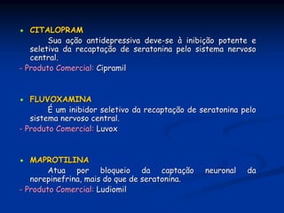 CITALOPRAM
        Sua ação antidepressiva deve-se à inibição potente e
   seletiva da recaptação de seratonina pelo sistema nervoso
   central.
- Produto Comercial: Cipramil


   FLUVOXAMINA
        É um inibidor seletivo da recaptação de seratonina pelo
   sistema nervoso central.
- Produto Comercial: Luvox


   MAPROTILINA
        Atua por bloqueio da captação            neuronal   da
   norepinefrina, mais do que de seratonina.
- Produto Comercial: Ludiomil
 