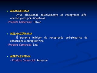 MIANSERINA
        Atua bloqueando seletivamente os receptores alfa-
   adrenérgicos pré-sinapticos.
- Produto Comercial: Tolvon



   MILNACIPRANA
        É potente inibidor da recaptação pré-sinaptica de
   seratonina e norepinefrina.
- Produto Comercial: Ixel



  MIRTAZAPINA
  - Produto Comercial: Remeron
 