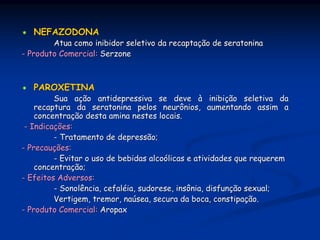 NEFAZODONA
        Atua como inibidor seletivo da recaptação de seratonina
- Produto Comercial: Serzone



   PAROXETINA
         Sua ação antidepressiva se deve à inibição seletiva da
    recaptura da seratonina pelos neurônios, aumentando assim a
    concentração desta amina nestes locais.
 - Indicações:
         - Tratamento de depressão;
- Precauções:
         - Evitar o uso de bebidas alcoólicas e atividades que requerem
    concentração;
- Efeitos Adversos:
         - Sonolência, cefaléia, sudorese, insônia, disfunção sexual;
         Vertigem, tremor, naúsea, secura da boca, constipação.
- Produto Comercial: Aropax
 