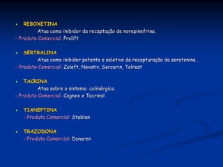 REBOXETINA
          Atua como inibidor da recaptação de norepinefrina.
- Produto Comercial: Prolift

    SERTRALINA
          Atua como inibidor potente e seletivo da recapturação da seratonina .
- Produto Comercial: Zoloft, Novativ, Sercerin, Tolrest

    TACRINA
          Atua sobre o sistema colinérgico.
- Produto Comercial: Cognex e Tacrinal

   TIANEPTINA
   - Produto Comercial: Stablon

   TRAZODONA
   - Produto Comercial: Donaren
 