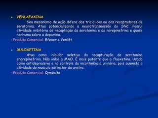 VENLAFAXINA
          Seu mecanismo de ação difere dos triciclicos ou dos recaptadores de
    seratonina. Atua potencializando a neurotransmissão do SNC. Possui
    atividade inibitória de recaptaçào da seratonina e da norepinefrina e quase
    nenhuma sobre a dopamina.
- Produto Comercial: Efexor e Venlift

    DULOXETINA
          Atua como inibidor seletivo da recapturação de seratonina
    enorepinefrina. Não inibe a MAO. É mais potente que a fluoxetina. Usado
    como antidepressivo e no controle da incontinência urinária, pois aumneta a
    atividade do musculo esfincter da uretra.
- Produto Comercial: Cymbalta
 