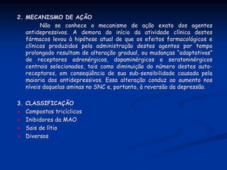 2. MECANISMO DE AÇÃO
         Não se conhece o mecanismo de ação exato dos agentes
   antidepressivos. A demora do início da atividade clínica destes
   fármacos levou à hipótese atual de que os efeitos farmacológicos e
   clínicos produzidos pela administração destes agentes por tempo
   prolongado resultam de alteração gradual, ou mudanças “adaptativas”
   de receptores adrenérgicos, dopaminérgicos e seratoninérgicos
   centrais selecionados, tais como diminuição do número destes auto-
   receptores, em conseqüência de sua sub-sensibilidade causada pela
   maioria dos antidepressivos. Essa alteração conduz ao aumento nos
   níveis daquelas aminas no SNC e, portanto, à reversão da depressão.

3. CLASSIFICAÇÃO
   Compostos tricíclicos
   Inibidores da MAO
   Sais de lítio
   Diversos
 