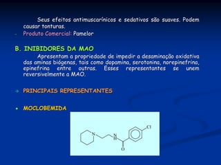Seus efeitos antimuscarínicos e sedativos são suaves. Podem
    causar tonturas.
-   Produto Comercial: Pamelor

B. INIBIDORES DA MAO
         Apresentam a propriedade de impedir a desaminação oxidativa
    das aminas biógenas, tais como dopamina, serotonina, norepinefrina,
    epinefrina entre outras. Esses representantes se unem
    reversivelmente a MAO.


    PRINCIPAIS REPRESENTANTES


    MOCLOBEMIDA


                                                  Cl
                              N       N
                                      H

                                          O
 