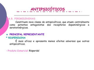 ANTIPSICÓTICOS

1.6.8. PIRIMIDINONAS
        Constituem nova classe de antipsicóticos, que atuam centralmente
   como potentes antagonistas dos receptores dopaminérgicos e
   seratoninérgicos.

   PRINCIPAL REPRESENTANTE
* RISPERIDONA
        É mais eficaz e apresenta menos efeitos adversos que outros
   antipsicóticos.

- Produto Comercial: Risperdal
 