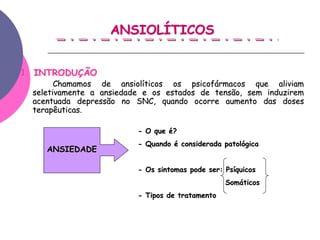 ANSIOLÍTICOS


1. INTRODUÇÃO
        Chamamos de ansiolíticos os psicofármacos que aliviam
  seletivamente a ansiedade e os estados de tensão, sem induzirem
  acentuada depressão no SNC, quando ocorre aumento das doses
  terapêuticas.
  terapêuticas

                          - O que é?
                          - Quando é considerada patológica
     ANSIEDADE

                          - Os sintomas pode ser: Psíquicos
                                                  Somáticos
                          - Tipos de tratamento
 