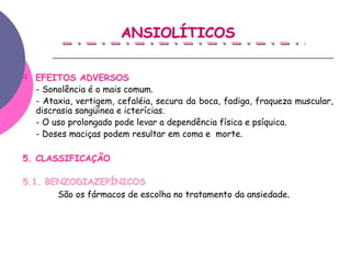ANSIOLÍTICOS


4. EFEITOS ADVERSOS
   - Sonolência é o mais comum.
   - Ataxia, vertigem, cefaléia, secura da boca, fadiga, fraqueza muscular,
   discrasia sangüínea e icterícias.
   - O uso prolongado pode levar a dependência física e psíquica.
   - Doses maciças podem resultar em coma e morte.

5. CLASSIFICAÇÃO

5.1. BENZODIAZEPÍNICOS
       São os fármacos de escolha no tratamento da ansiedade.
 