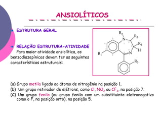 ANSIOLÍTICOS

   ESTRUTURA GERAL
                                                        R2
                                                    9
                                                                         R3
                                                         N
                                                                 2
                                                8            1            R4
   RELAÇÃO ESTRUTURA-ATIVIDADE                  7
                                                                     3

                                                                 4
   Para maior atividade ansiolítica, os                      5
                                                                          H
                                           R1       6
                                                                 N
benzodiazepínicos devem ter as seguintes
características estruturais:                                             R5




(a) Grupo metila ligado ao átomo de nitrogênio na posição 1.
(b) Um grupo retirador de elétrons, como Cl, NO2 ou CF3, na posição 7.
(C) Um grupo fenila (ou grupo fenila com um substituinte eletronegativo
    como o F, na posição orto), na posição 5.
 