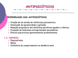 ANTIPSICÓTICOS


   PROPRIEDADES DOS ANTIPSICÓTICOS

      Criação de um estado de indiferença psicomotora;
      Diminuição da agressividade e agitação;
      Redução progressiva dos distúrbios psicóticos agudos e crônicos;
      Produção de síndromes extrapiramidais secundárias;
      Efeitos subcorticais aparentemente predominantes.

1.2. EMPREGO
      Esquizofrenia
      Mania
      Distúrbios de comportamento na demência senil.
 